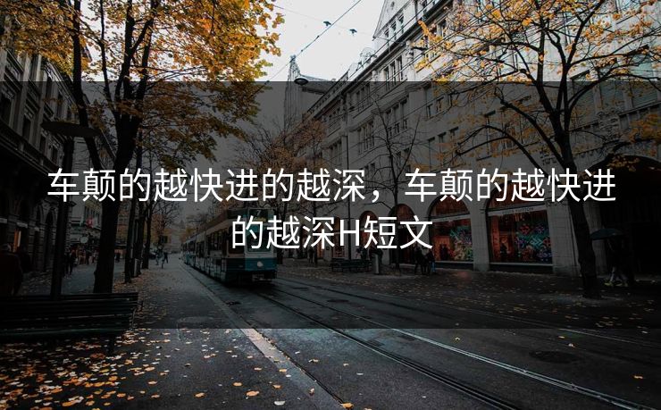 车颠的越快进的越深，车颠的越快进的越深H短文
