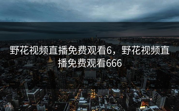 野花视频直播免费观看6，野花视频直播免费观看666