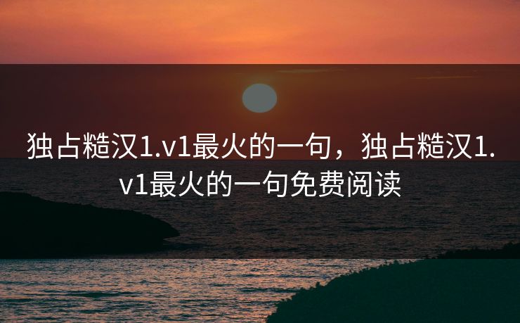 独占糙汉1.v1最火的一句，独占糙汉1.v1最火的一句免费阅读