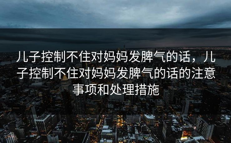 儿子控制不住对妈妈发脾气的话,儿子控制不住对妈妈发脾气的话的注意事项和处理措施
