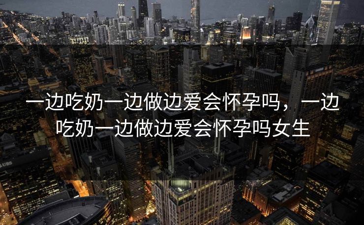一边吃奶一边做边爱会怀孕吗，一边吃奶一边做边爱会怀孕吗女生