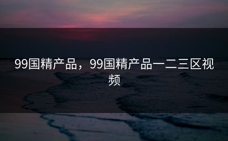 99国精产品，99国精产品一二三区视频