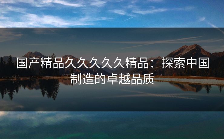 国产精品久久久久久精品：探索中国制造的卓越品质