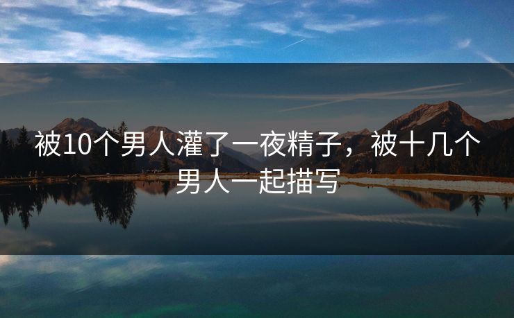被10个男人灌了一夜精子,被十几个男人一起描写
