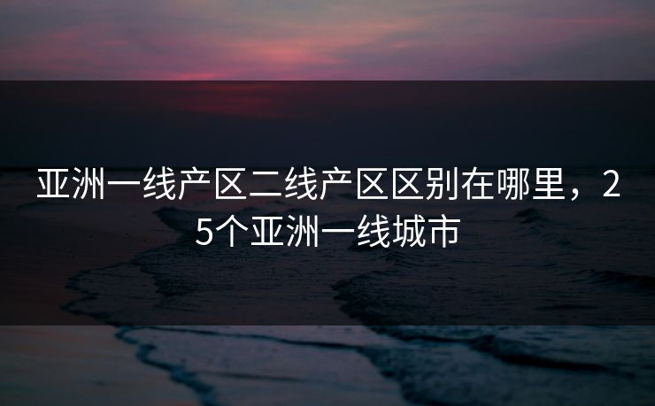 亚洲一线产区二线产区区别在哪里，25个亚洲一线城市