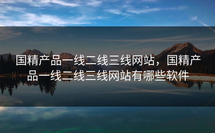 国精产品一线二线三线网站，国精产品一线二线三线网站有哪些软件