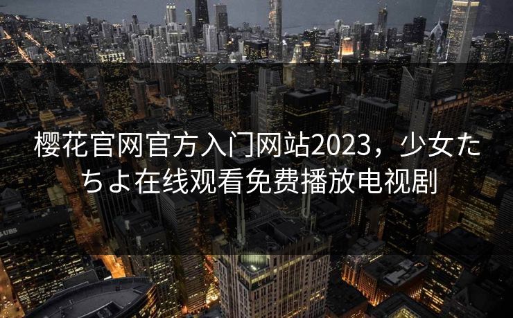 樱花官网官方入门网站2023，少女たちよ在线观看免费播放电视剧