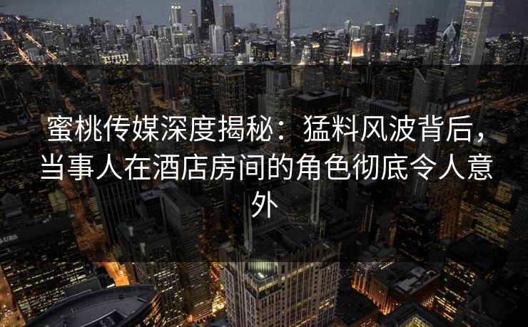 蜜桃传媒深度揭秘：猛料风波背后，当事人在酒店房间的角色彻底令人意外
