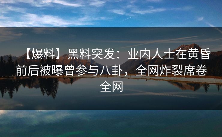 【爆料】黑料突发：业内人士在黄昏前后被曝曾参与八卦，全网炸裂席卷全网