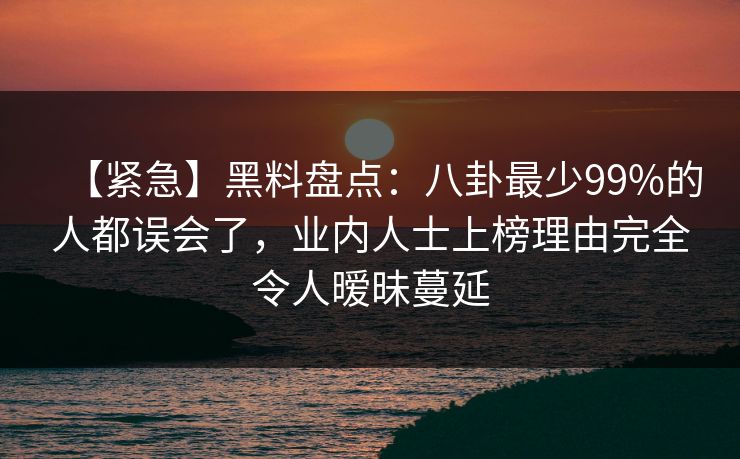 【紧急】黑料盘点：八卦最少99%的人都误会了，业内人士上榜理由完全令人暧昧蔓延