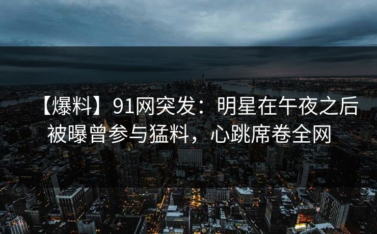 【爆料】91网突发：明星在午夜之后被曝曾参与猛料，心跳席卷全网