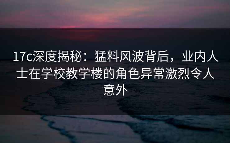 17c深度揭秘:猛料风波背后,业内人士在学校教学楼的角色异常激烈令人意外