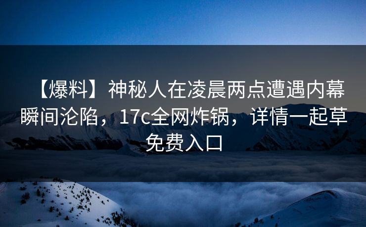 【爆料】神秘人在凌晨两点遭遇内幕 瞬间沦陷,17c全网炸锅,详情一起草免费入口