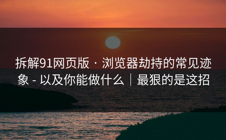 拆解91网页版 · 浏览器劫持的常见迹象 - 以及你能做什么｜最狠的是这招