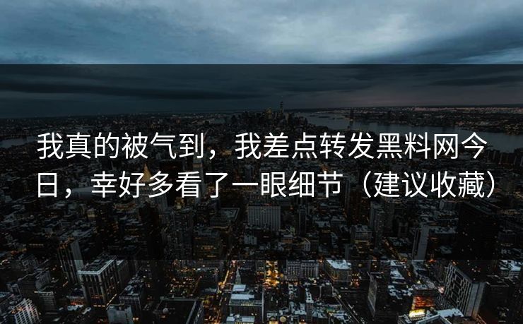 我真的被气到，我差点转发黑料网今日，幸好多看了一眼细节（建议收藏）