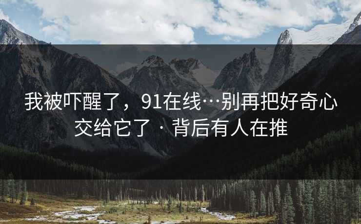 我被吓醒了，91在线…别再把好奇心交给它了 · 背后有人在推