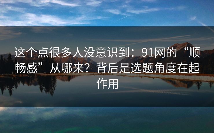 这个点很多人没意识到：91网的“顺畅感”从哪来？背后是选题角度在起作用