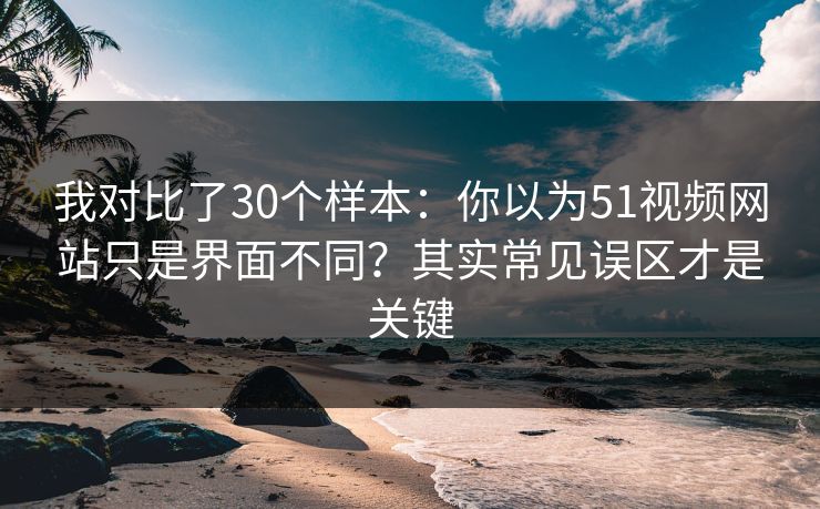 我对比了30个样本：你以为51视频网站只是界面不同？其实常见误区才是关键
