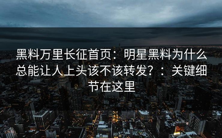 黑料万里长征首页：明星黑料为什么总能让人上头该不该转发？：关键细节在这里