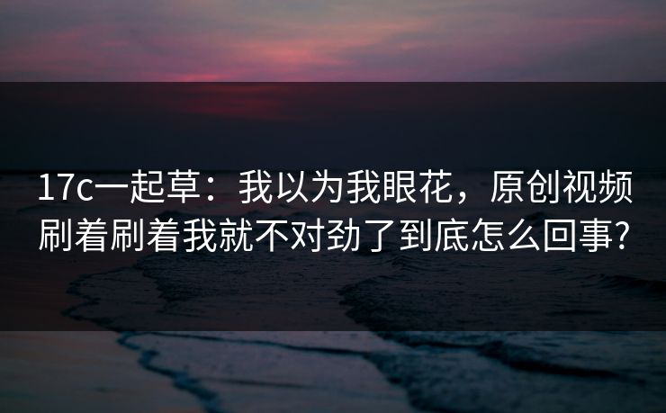 17c一起草：我以为我眼花，原创视频刷着刷着我就不对劲了到底怎么回事?