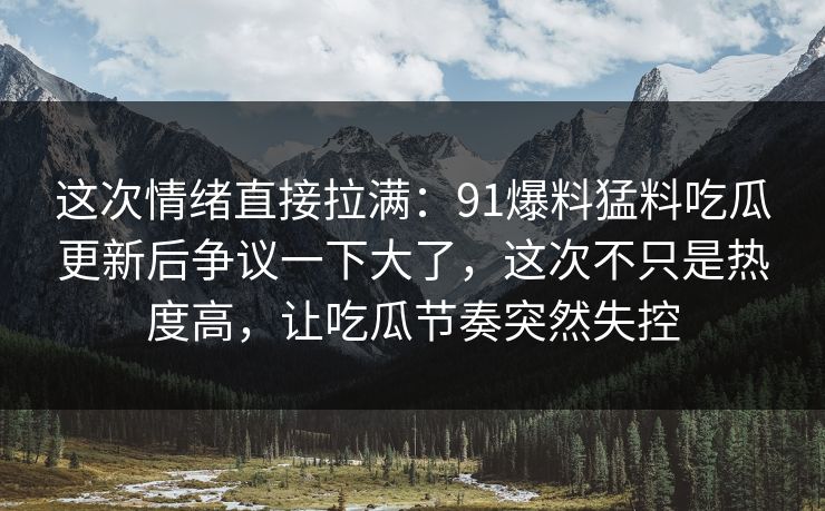 这次情绪直接拉满：91爆料猛料吃瓜更新后争议一下大了，这次不只是热度高，让吃瓜节奏突然失控