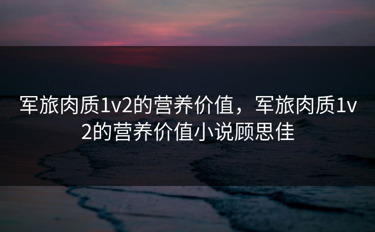 军旅肉质1v2的营养价值，军旅肉质1v2的营养价值小说顾思佳