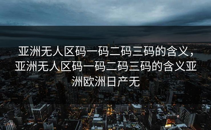 亚洲无人区码一码二码三码的含义，亚洲无人区码一码二码三码的含义亚洲欧洲日产无