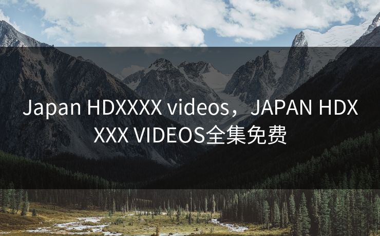 Japan HDXXXX videos，JAPAN HDXXXX VIDEOS全集免费