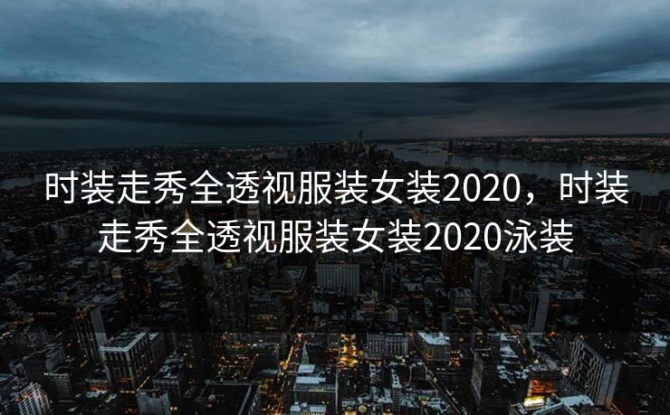 时装走秀全透视服装女装2020,时装走秀全透视服装女装2020泳装 时装走秀全透视服装女装2020,时装走秀全透视服装女装2020泳装