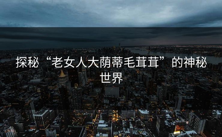 探秘“老女人大荫蒂毛茸茸”的神秘世界 探秘“老女人大荫蒂毛茸茸”的神秘世界