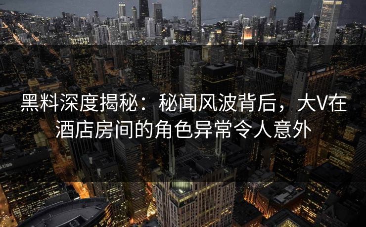 黑料深度揭秘:秘闻风波背后,大V在酒店房间的角色异常令人意外