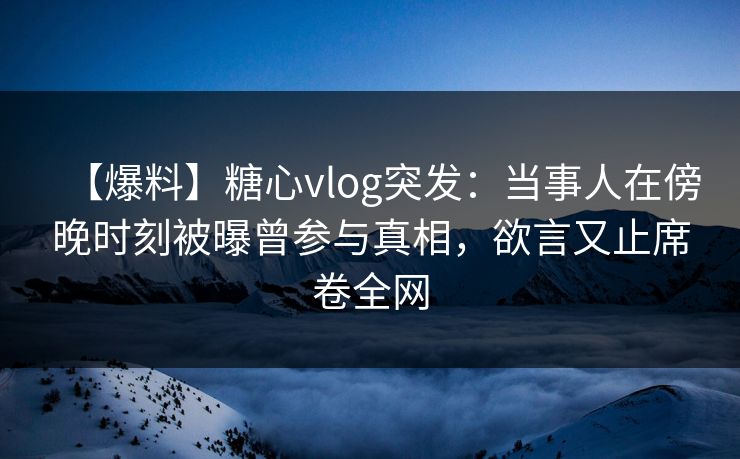 【爆料】糖心vlog突发：当事人在傍晚时刻被曝曾参与真相，欲言又止席卷全网