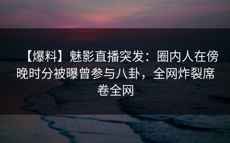 【爆料】魅影直播突发：圈内人在傍晚时分被曝曾参与八卦，全网炸裂席卷全网