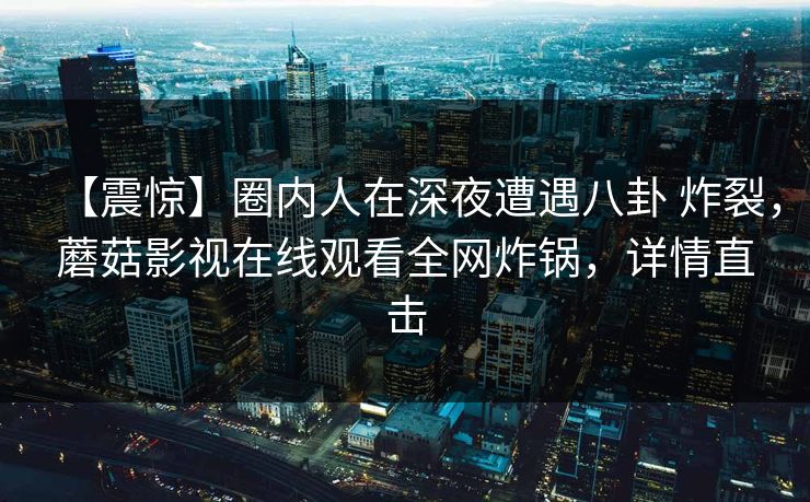 【震惊】圈内人在深夜遭遇八卦 炸裂，蘑菇影视在线观看全网炸锅，详情直击