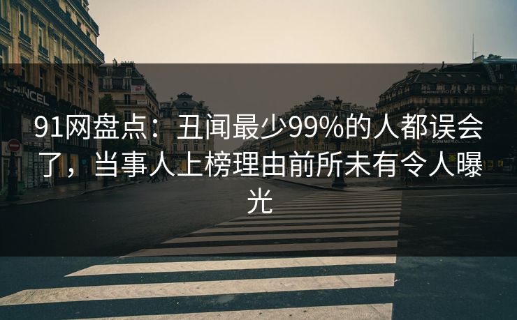 91网盘点:丑闻最少99%的人都误会了,当事人上榜理由前所未有令人曝光 91网盘点:丑闻最少99%的人都误会了,当事人上榜理由前所未有令人曝光