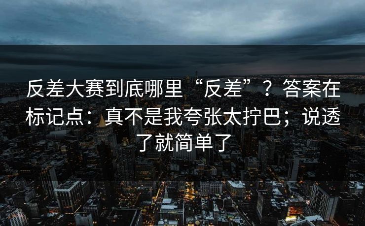 反差大赛到底哪里“反差”？答案在标记点：真不是我夸张太拧巴；说透了就简单了