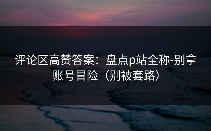 评论区高赞答案：盘点p站全称-别拿账号冒险（别被套路）
