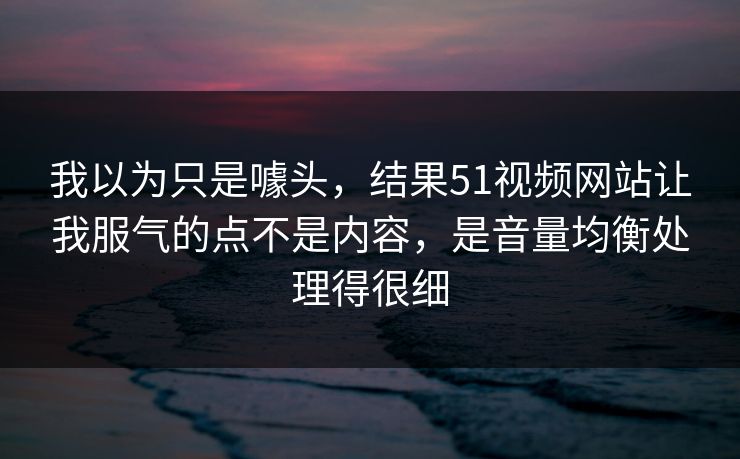 我以为只是噱头，结果51视频网站让我服气的点不是内容，是音量均衡处理得很细