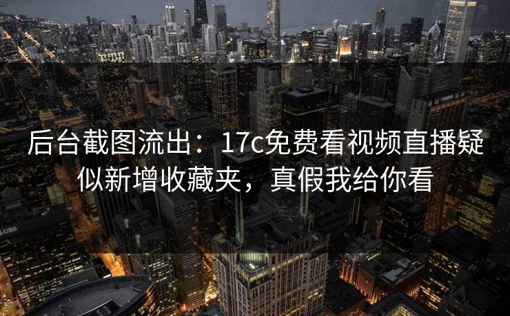后台截图流出：17c免费看视频直播疑似新增收藏夹，真假我给你看